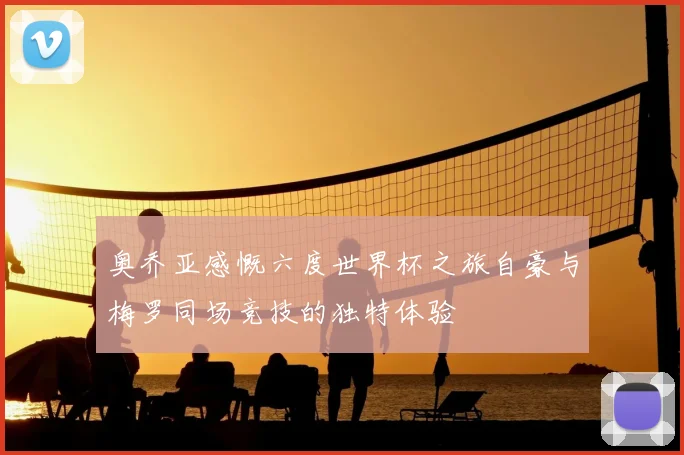 奥乔亚感慨六度世界杯之旅自豪与梅罗同场竞技的独特体验