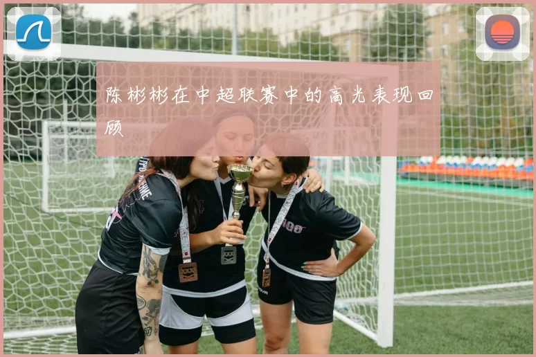 陈彬彬在中超联赛中的高光表现回顾