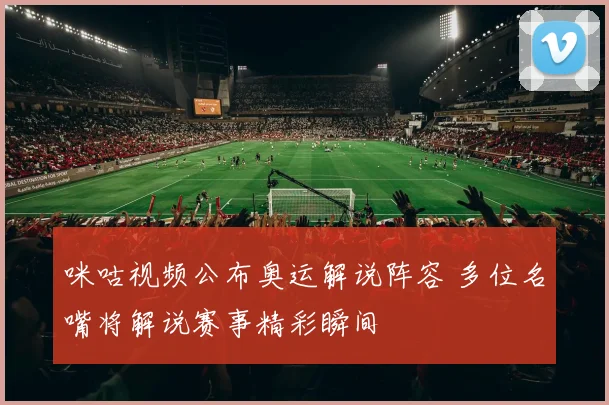 咪咕视频公布奥运解说阵容 多位名嘴将解说赛事精彩瞬间