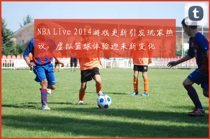 NBA Live 2014游戏更新引发玩家热议，虚拟篮球体验迎来新变化