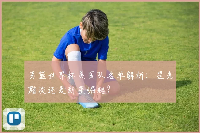 男篮世界杯美国队名单解析：星光黯淡还是新星崛起？
