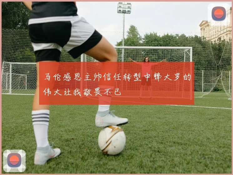 马伦感恩主帅信任转型中锋大罗的伟大让我敬畏不已