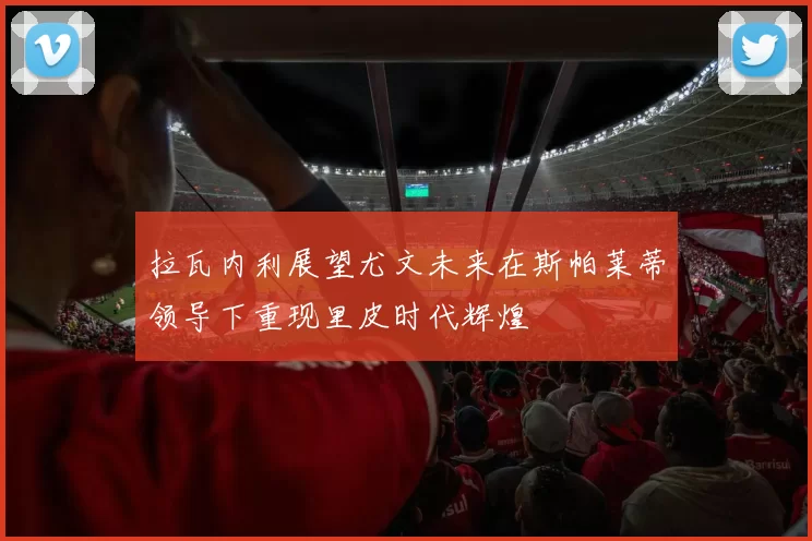 拉瓦内利展望尤文未来在斯帕莱蒂领导下重现里皮时代辉煌