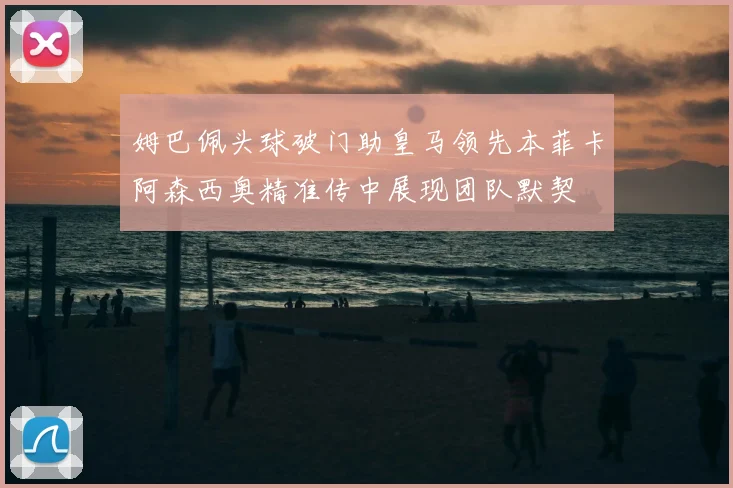 姆巴佩头球破门助皇马领先本菲卡阿森西奥精准传中展现团队默契