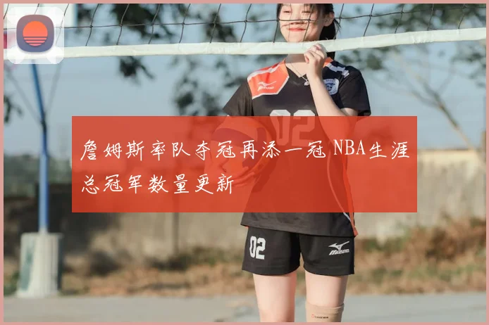 詹姆斯率队夺冠再添一冠 NBA生涯总冠军数量更新